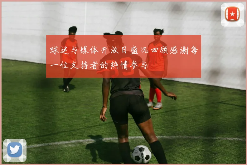 球迷与媒体开放日盛况回顾感谢每一位支持者的热情参与