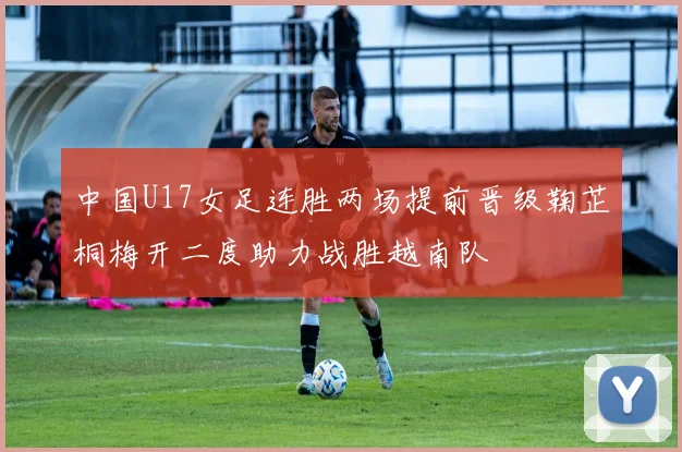 中国U17女足连胜两场提前晋级鞠芷桐梅开二度助力战胜越南队