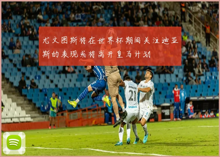 尤文图斯将在世界杯期间关注迪亚斯的表现或将离开皇马计划