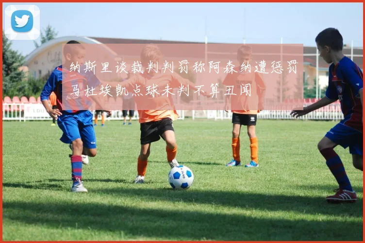 纳斯里谈裁判判罚称阿森纳遭惩罚马杜埃凯点球未判不算丑闻