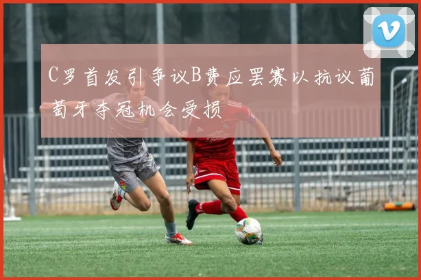 C罗首发引争议B费应罢赛以抗议葡萄牙夺冠机会受损