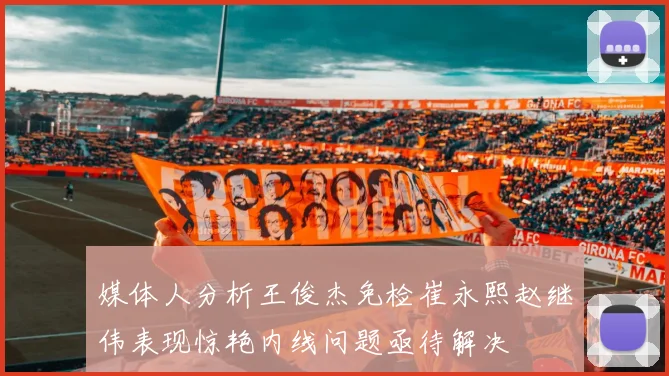 媒体人分析王俊杰免检崔永熙赵继伟表现惊艳内线问题亟待解决