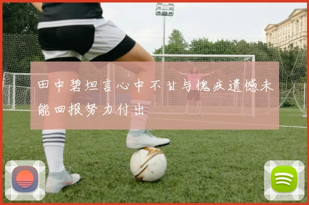 田中碧坦言心中不甘与愧疚遗憾未能回报努力付出