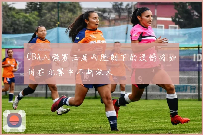 CBA八强赛三局两胜制下的遗憾将如何在比赛中不断放大