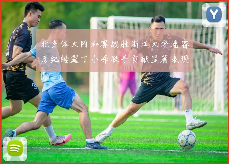 北京体大附加赛战胜浙江大学潘睿彦纪皓霆丁小峰联手贡献显著表现