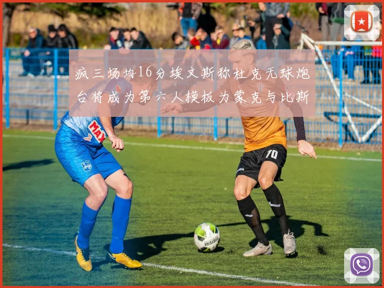 疯三场均16分埃文斯称杜克无球炮台将成为第六人模板为蒙克与比斯利