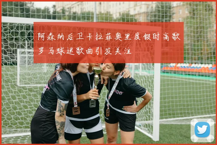 阿森纳后卫卡拉菲奥里度假时高歌罗马球迷歌曲引发关注