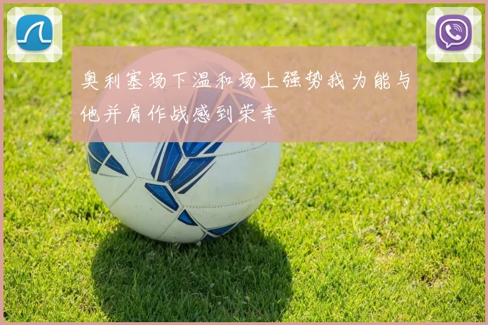 奥利塞场下温和场上强势我为能与他并肩作战感到荣幸