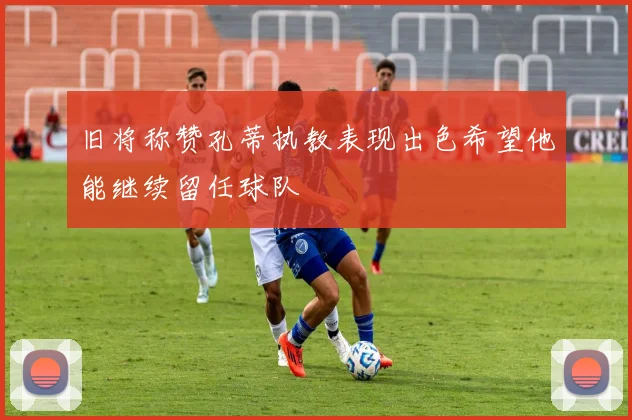 旧将称赞孔蒂执教表现出色希望他能继续留任球队