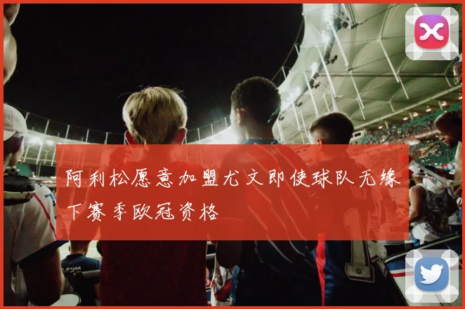 阿利松愿意加盟尤文即使球队无缘下赛季欧冠资格