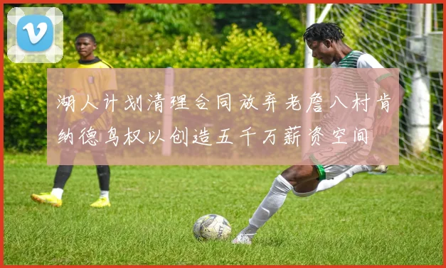 湖人计划清理合同放弃老詹八村肯纳德鸟权以创造五千万薪资空间