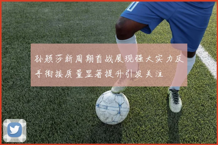 孙颖莎新周期首战展现强大实力反手衔接质量显著提升引发关注