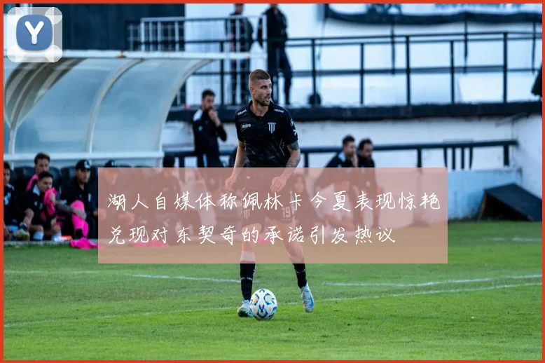 湖人自媒体称佩林卡今夏表现惊艳兑现对东契奇的承诺引发热议
