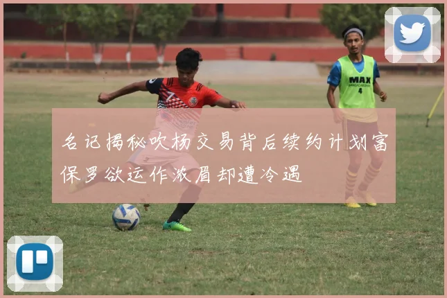 名记揭秘吹杨交易背后续约计划富保罗欲运作浓眉却遭冷遇