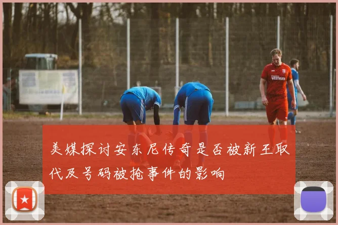 美媒探讨安东尼传奇是否被新王取代及号码被抢事件的影响