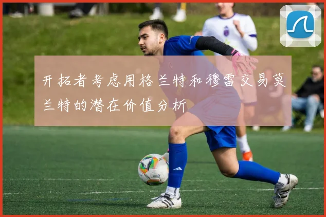 开拓者考虑用格兰特和穆雷交易莫兰特的潜在价值分析