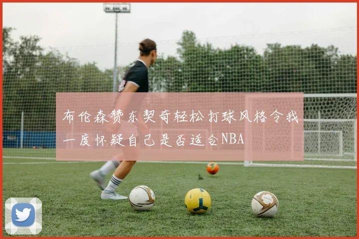 布伦森赞东契奇轻松打球风格令我一度怀疑自己是否适合NBA