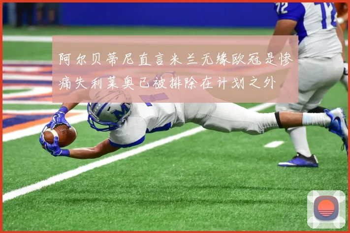阿尔贝蒂尼直言米兰无缘欧冠是惨痛失利莱奥已被排除在计划之外