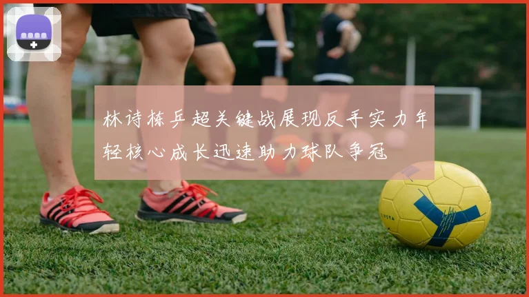 林诗栋乒超关键战展现反手实力年轻核心成长迅速助力球队争冠