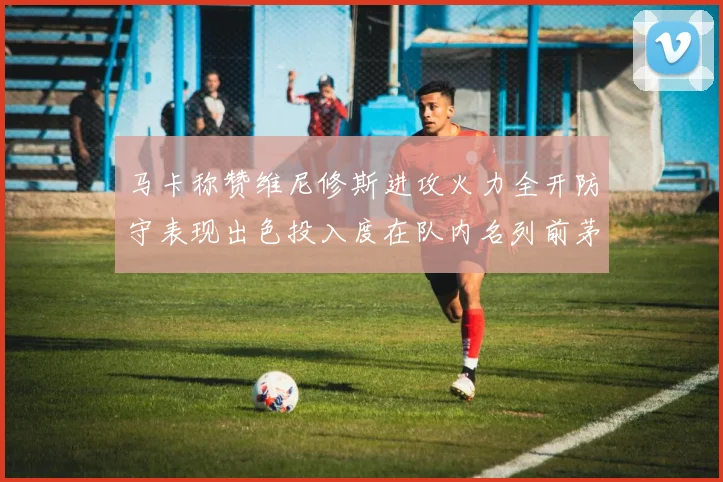 马卡称赞维尼修斯进攻火力全开防守表现出色投入度在队内名列前茅