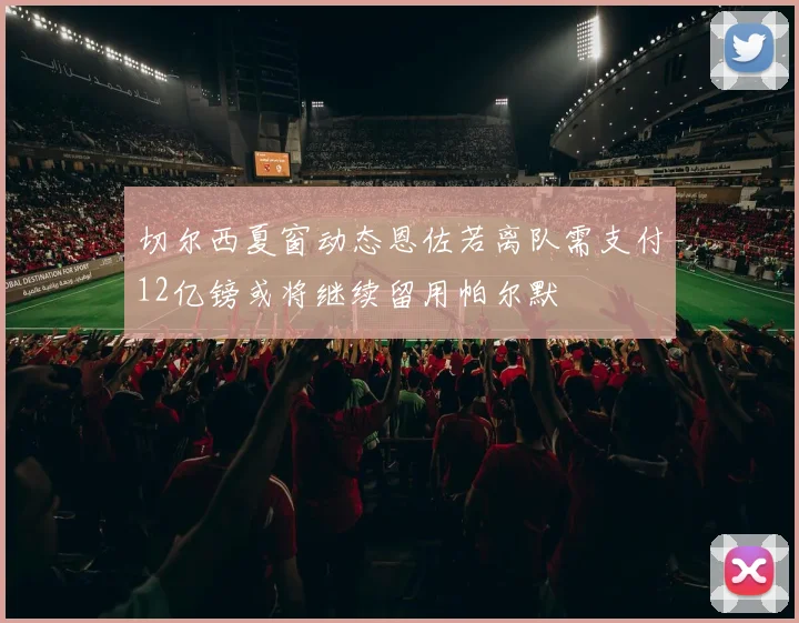 切尔西夏窗动态恩佐若离队需支付12亿镑或将继续留用帕尔默
