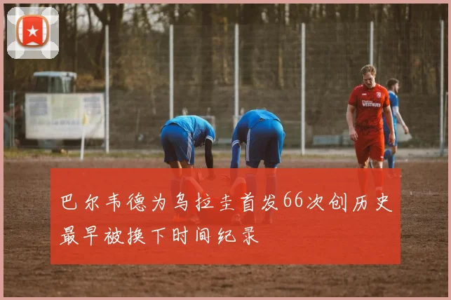 巴尔韦德为乌拉圭首发66次创历史最早被换下时间纪录
