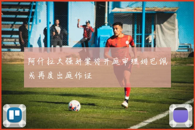 阿什拉夫强奸案将开庭审理姆巴佩或再度出庭作证