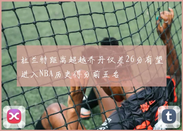 杜兰特距离超越乔丹仅差26分有望进入NBA历史得分前五名