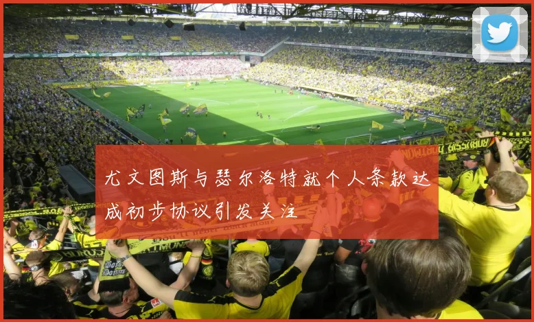 尤文图斯与瑟尔洛特就个人条款达成初步协议引发关注