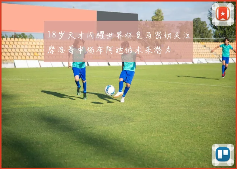 18岁天才闪耀世界杯皇马密切关注摩洛哥中场布阿迪的未来潜力