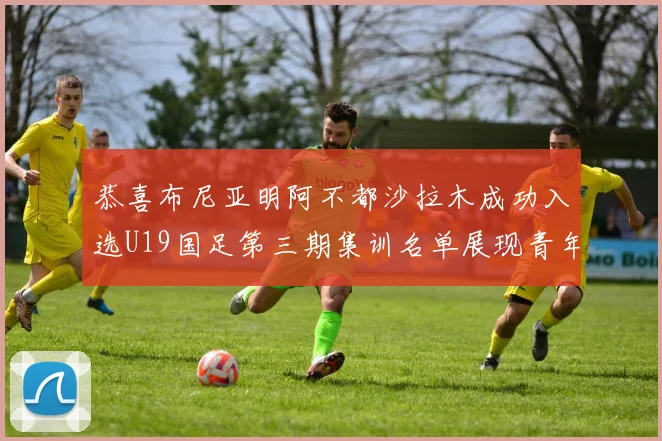 恭喜布尼亚明阿不都沙拉木成功入选U19国足第三期集训名单展现青年才俊风采